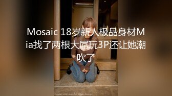 Mosaic 18岁新人极品身材Mia找了两根大屌玩3P还让她潮吹了