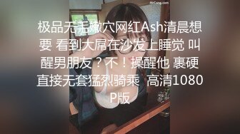 极品无毛嫩穴网红Ash清晨想要 看到大屌在沙发上睡觉 叫醒男朋友？不！操醒他 裹硬直接无套猛烈骑乘  高清1080P版