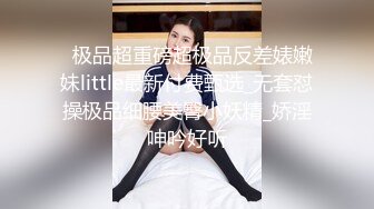   极品超重磅超极品反差婊嫩妹little最新付费甄选_无套怼操极品细腰美臀小妖精_娇淫呻吟好听