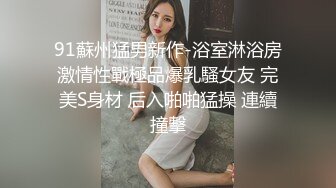 91蘇州猛男新作-浴室淋浴房激情性戰極品爆乳騷女友 完美S身材 后入啪啪猛操 連續撞擊