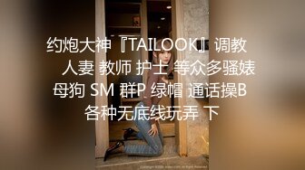 约炮大神『TAILOOK』调教❤️人妻 教师 护士 等众多骚婊母狗 SM 群P 绿帽 通话操B 各种无底线玩弄 下