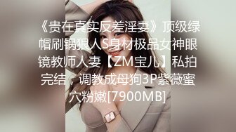 《贵在真实反差淫妻》顶级绿帽刷锅狠人S身材极品女神眼镜教师人妻【ZM宝儿】私拍完结，调教成母狗3P紫薇蜜穴粉嫩[7900MB]