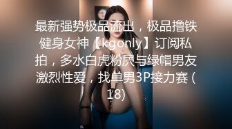 最新强势极品流出，极品撸铁健身女神【kgonly】订阅私拍，多水白虎粉屄与绿帽男友激烈性爱，找单男3P接力赛 (18)