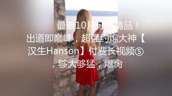 ⚫️⚫️最新10月订阅精品！出道即巅峰，超强约炮大神【汉生Hanson】付费长视频⑤，够大够猛，爆肏