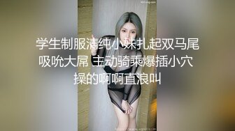 学生制服清纯小妹扎起双马尾吸吮大屌 主动骑乘爆插小穴 操的啊啊直浪叫