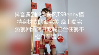 抖音遇到的欧美风TSBenny模特身材真的很完美 晚上喝完酒就回酒店开吃嘴巴含住就不松口嘿嘿 (1 