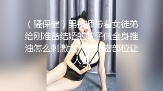 （骚保健）男技师带着女徒弟给刚准备结婚的妹子做全身推油怎么刺激女人的私密部位让人爽