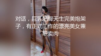 对话，巨乳肥臀天生完美炮架子，有正式工作的漂亮美女兼职卖肉