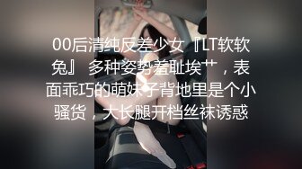 00后清纯反差少女『LT软软兔』 多种姿势羞耻埃艹，表面乖巧的萌妹子背地里是个小骚货，大长腿开档丝袜诱惑