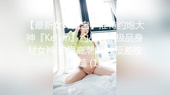 【最新女神流出】推特约炮大神『Kelvin』约战各路极品身材女神 热爱高潮内射 反差校花篇 (1)