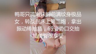 鸭哥只搞嫩妹胸前满纹身极品女，转战到床上第二炮，拿出振动棒抽插，69姿势口交抽插美臀很享受