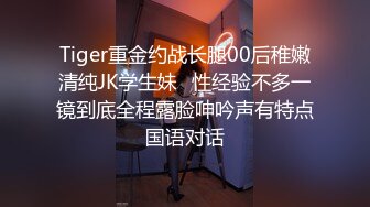 Tiger重金约战长腿00后稚嫩清纯JK学生妹⭐性经验不多一镜到底全程露脸呻吟声有特点国语对话