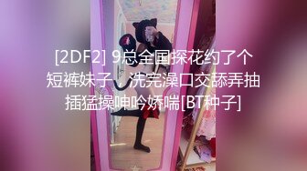 [2DF2] 9总全国探花约了个短裤妹子，洗完澡口交舔弄抽插猛操呻吟娇喘[BT种子]