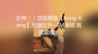 女神！！顶级颜值【Kong-Kong】尺度拉升~SM滴蜡 跳蛋震喷水