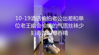 10-19酒店偷拍老公出差和单位老王幽会偷情的气质丝袜少妇毒龙口爆吞精