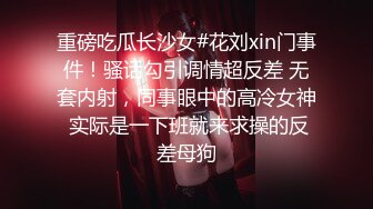 重磅吃瓜长沙女#花刘xin门事件！骚话勾引调情超反差 无套内射，同事眼中的高冷女神 实际是一下班就来求操的反差母狗