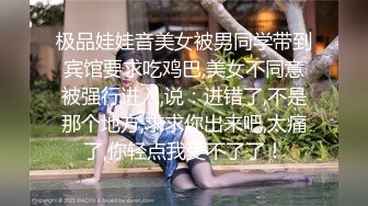 极品娃娃音美女被男同学带到宾馆要求吃鸡巴,美女不同意被强行进入,说：进错了,不是那个地方,求求你出来吧,太痛了,你轻点我受不了了！