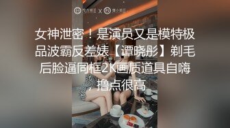 女神泄密！是演员又是模特极品波霸反差婊【谭晓彤】剃毛后脸逼同框2K画质道具自嗨，撸点很高