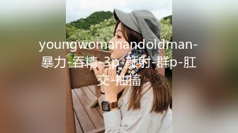 youngwomanandoldman-暴力-吞精-3p-颜射-群p-肛交-抽搐