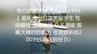 专约良家大神『jaacckk999』最新流出白富美留学生 性感模特 语文教师 众多骚婊 羡慕大神的钞能力 夜夜做新郎200999酒店前台 (5)