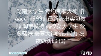 湖南大学生 专约良家大神『jaacckk999』最新流出实习教师 淘宝模特 高校女大学生 众多骚婊 羡慕大神的钞能力 夜夜做新郎 (1)