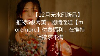 ⚫️⚫️【12月无水印新品】推特S级网黄，剧情淫娃【moremore】付费福利，在推特上欲求不满