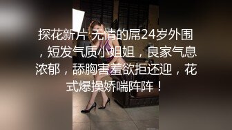 探花新片 无情的屌24岁外围，短发气质小姐姐，良家气息浓郁，舔胸害羞欲拒还迎，花式爆操娇喘阵阵！