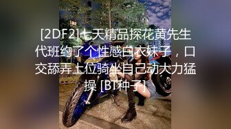 [2DF2]七天精品探花黄先生代班约了个性感白衣妹子，口交舔弄上位骑坐自己动大力猛操 [BT种子]