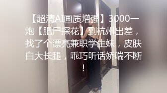 【超清AI画质增强】3000一炮【肥尸探花】到杭州出差，找了个漂亮兼职学生妹，皮肤白大长腿，乖巧听话娇喘不断！